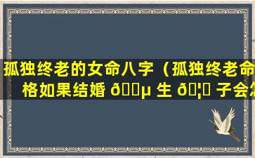 孤独终老的女命八字（孤独终老命格如果结婚 🌵 生 🦍 子会怎么样）